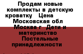 Продам новые комплекты в детскую кроватку › Цена ­ 3 800 - Московская обл., Москва г. Дети и материнство » Постельные принадлежности   